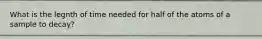 What is the legnth of time needed for half of the atoms of a sample to decay?