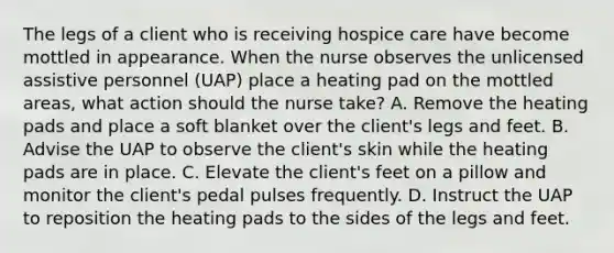 The legs of a client who is receiving hospice care have become mottled in appearance. When the nurse observes the unlicensed assistive personnel (UAP) place a heating pad on the mottled areas, what action should the nurse take? A. Remove the heating pads and place a soft blanket over the client's legs and feet. B. Advise the UAP to observe the client's skin while the heating pads are in place. C. Elevate the client's feet on a pillow and monitor the client's pedal pulses frequently. D. Instruct the UAP to reposition the heating pads to the sides of the legs and feet.