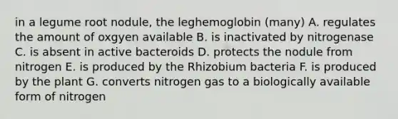 in a legume root nodule, the leghemoglobin (many) A. regulates the amount of oxgyen available B. is inactivated by nitrogenase C. is absent in active bacteroids D. protects the nodule from nitrogen E. is produced by the Rhizobium bacteria F. is produced by the plant G. converts nitrogen gas to a biologically available form of nitrogen