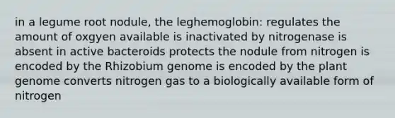 in a legume root nodule, the leghemoglobin: regulates the amount of oxgyen available is inactivated by nitrogenase is absent in active bacteroids protects the nodule from nitrogen is encoded by the Rhizobium genome is encoded by the plant genome converts nitrogen gas to a biologically available form of nitrogen