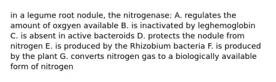 in a legume root nodule, the nitrogenase: A. regulates the amount of oxgyen available B. is inactivated by leghemoglobin C. is absent in active bacteroids D. protects the nodule from nitrogen E. is produced by the Rhizobium bacteria F. is produced by the plant G. converts nitrogen gas to a biologically available form of nitrogen