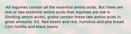 -All legumes contain all the essential amino acids, But there are one or two essential amino acids that legumes are low in (limiting amino acids), grains contain these two amino acids in great amounts -EX. Red beans and rice, hummus and pita bread, Corn tortilla and black beans