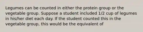 Legumes can be counted in either the protein group or the vegetable group. Suppose a student included 1/2 cup of legumes in his/her diet each day. If the student counted this in the vegetable group, this would be the equivalent of