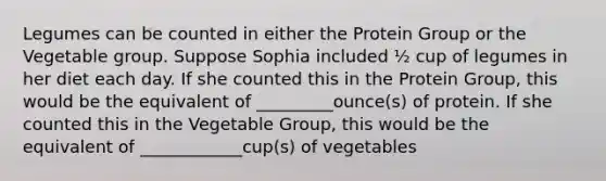 Legumes can be counted in either the Protein Group or the Vegetable group. Suppose Sophia included ½ cup of legumes in her diet each day. If she counted this in the Protein Group, this would be the equivalent of _________ounce(s) of protein. If she counted this in the Vegetable Group, this would be the equivalent of ____________cup(s) of vegetables