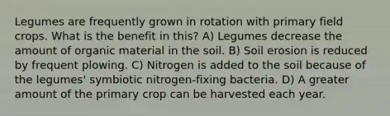 Legumes are frequently grown in rotation with primary field crops. What is the benefit in this? A) Legumes decrease the amount of organic material in the soil. B) Soil erosion is reduced by frequent plowing. C) Nitrogen is added to the soil because of the legumes' symbiotic nitrogen-fixing bacteria. D) A greater amount of the primary crop can be harvested each year.