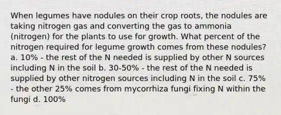 When legumes have nodules on their crop roots, the nodules are taking nitrogen gas and converting the gas to ammonia (nitrogen) for the plants to use for growth. What percent of the nitrogen required for legume growth comes from these nodules? a. 10% - the rest of the N needed is supplied by other N sources including N in the soil b. 30-50% - the rest of the N needed is supplied by other nitrogen sources including N in the soil c. 75% - the other 25% comes from mycorrhiza fungi fixing N within the fungi d. 100%