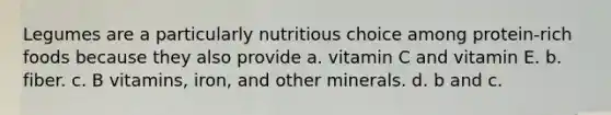 Legumes are a particularly nutritious choice among protein-rich foods because they also provide a. vitamin C and vitamin E. b. fiber. c. B vitamins, iron, and other minerals. d. b and c.