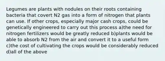 Legumes are plants with nodules on their roots containing bacteria that covert N2 gas into a form of nitrogen that plants can use. If other crops, especially major cash crops, could be genetically engineered to carry out this process a)the need for nitrogen fertilizers would be greatly reduced b)plants would be able to absorb N2 from the air and convert it to a useful form c)the cost of cultivating the crops would be considerably reduced d)all of the above