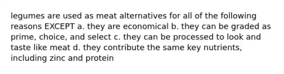 legumes are used as meat alternatives for all of the following reasons EXCEPT a. they are economical b. they can be graded as prime, choice, and select c. they can be processed to look and taste like meat d. they contribute the same key nutrients, including zinc and protein