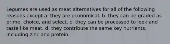 Legumes are used as meat alternatives for all of the following reasons except a. they are economical. b. they can be graded as prime, choice, and select. c. they can be processed to look and taste like meat. d. they contribute the same key nutrients, including zinc and protein.