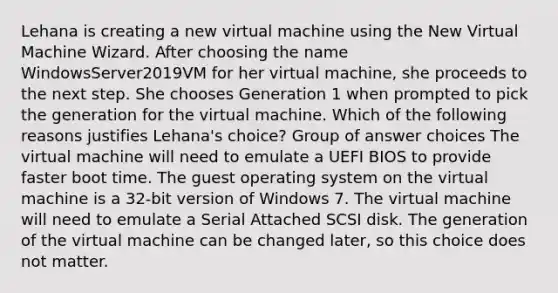 Lehana is creating a new virtual machine using the New Virtual Machine Wizard. After choosing the name WindowsServer2019VM for her virtual machine, she proceeds to the next step. She chooses Generation 1 when prompted to pick the generation for the virtual machine. Which of the following reasons justifies Lehana's choice? Group of answer choices The virtual machine will need to emulate a UEFI BIOS to provide faster boot time. The guest operating system on the virtual machine is a 32-bit version of Windows 7. The virtual machine will need to emulate a Serial Attached SCSI disk. The generation of the virtual machine can be changed later, so this choice does not matter.