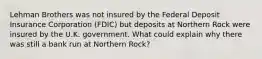 Lehman Brothers was not insured by the Federal Deposit Insurance Corporation​ (FDIC) but deposits at Northern Rock were insured by the U.K. government. What could explain why there was still a bank run at Northern​ Rock?