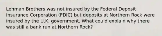 Lehman Brothers was not insured by the Federal Deposit Insurance Corporation​ (FDIC) but deposits at Northern Rock were insured by the U.K. government. What could explain why there was still a bank run at Northern​ Rock?