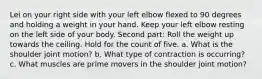 Lei on your right side with your left elbow flexed to 90 degrees and holding a weight in your hand. Keep your left elbow resting on the left side of your body. Second part: Roll the weight up towards the ceiling. Hold for the count of five. a. What is the shoulder joint motion? b. What type of contraction is occurring? c. What muscles are prime movers in the shoulder joint motion?