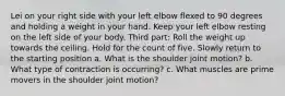 Lei on your right side with your left elbow flexed to 90 degrees and holding a weight in your hand. Keep your left elbow resting on the left side of your body. Third part: Roll the weight up towards the ceiling. Hold for the count of five. Slowly return to the starting position a. What is the shoulder joint motion? b. What type of contraction is occurring? c. What muscles are prime movers in the shoulder joint motion?