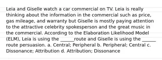 Leia and Giselle watch a car commercial on TV. Leia is really thinking about the information in the commercial such as price, gas mileage, and warranty but Giselle is mostly paying attention to the attractive celebrity spokesperson and the great music in the commercial. According to the Elaboration Likelihood Model (ELM), Leia is using the ______route and Giselle is using the ______ route persuasion. a. Central; Peripheral b. Peripheral; Central c. Dissonance; Attribution d. Attribution; Dissonance