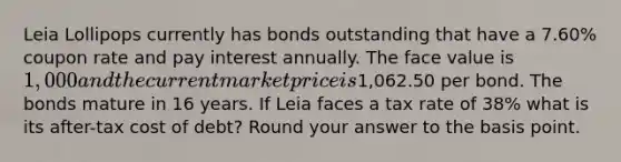 Leia Lollipops currently has bonds outstanding that have a 7.60% coupon rate and pay interest annually. The face value is 1,000 and the current market price is1,062.50 per bond. The bonds mature in 16 years. If Leia faces a tax rate of 38% what is its after-tax cost of debt? Round your answer to the basis point.