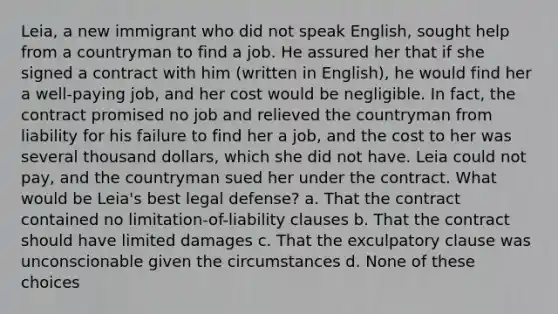 Leia, a new immigrant who did not speak English, sought help from a countryman to find a job. He assured her that if she signed a contract with him (written in English), he would find her a well-paying job, and her cost would be negligible. In fact, the contract promised no job and relieved the countryman from liability for his failure to find her a job, and the cost to her was several thousand dollars, which she did not have. Leia could not pay, and the countryman sued her under the contract. What would be Leia's best legal defense? a. That the contract contained no limitation-of-liability clauses b. That the contract should have limited damages c. That the exculpatory clause was unconscionable given the circumstances d. None of these choices