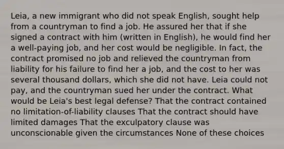 Leia, a new immigrant who did not speak English, sought help from a countryman to find a job. He assured her that if she signed a contract with him (written in English), he would find her a well-paying job, and her cost would be negligible. In fact, the contract promised no job and relieved the countryman from liability for his failure to find her a job, and the cost to her was several thousand dollars, which she did not have. Leia could not pay, and the countryman sued her under the contract. What would be Leia's best legal defense? That the contract contained no limitation-of-liability clauses That the contract should have limited damages That the exculpatory clause was unconscionable given the circumstances None of these choices