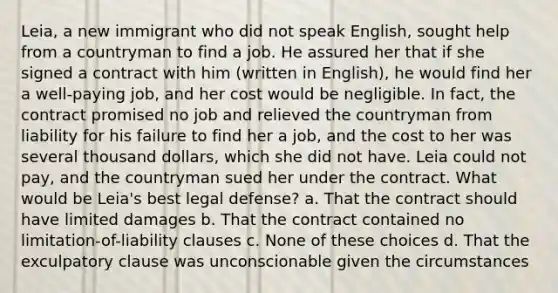 Leia, a new immigrant who did not speak English, sought help from a countryman to find a job. He assured her that if she signed a contract with him (written in English), he would find her a well-paying job, and her cost would be negligible. In fact, the contract promised no job and relieved the countryman from liability for his failure to find her a job, and the cost to her was several thousand dollars, which she did not have. Leia could not pay, and the countryman sued her under the contract. What would be Leia's best legal defense? a. That the contract should have limited damages b. That the contract contained no limitation-of-liability clauses c. None of these choices d. That the exculpatory clause was unconscionable given the circumstances