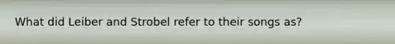 What did Leiber and Strobel refer to their songs as?