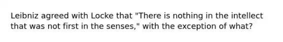 Leibniz agreed with Locke that "There is nothing in the intellect that was not first in the senses," with the exception of what?