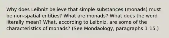 Why does Leibniz believe that simple substances (monads) must be non-spatial entities? What are monads? What does the word literally mean? What, according to Leibniz, are some of the characteristics of monads? (See Mondaology, paragraphs 1-15.)