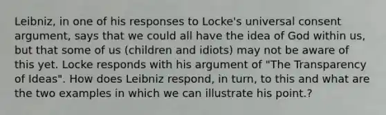 Leibniz, in one of his responses to Locke's universal consent argument, says that we could all have the idea of God within us, but that some of us (children and idiots) may not be aware of this yet. Locke responds with his argument of "The Transparency of Ideas". How does Leibniz respond, in turn, to this and what are the two examples in which we can illustrate his point.?