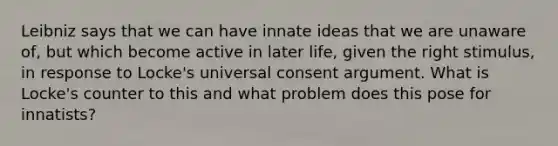 Leibniz says that we can have innate ideas that we are unaware of, but which become active in later life, given the right stimulus, in response to Locke's universal consent argument. What is Locke's counter to this and what problem does this pose for innatists?