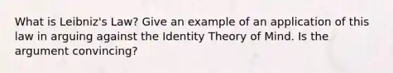 What is Leibniz's Law? Give an example of an application of this law in arguing against the Identity Theory of Mind. Is the argument convincing?