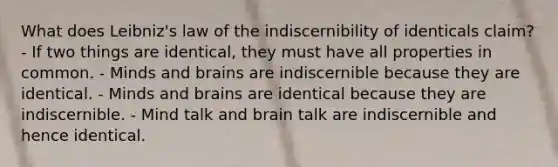 What does Leibniz's law of the indiscernibility of identicals claim? - If two things are identical, they must have all properties in common. - Minds and brains are indiscernible because they are identical. - Minds and brains are identical because they are indiscernible. - Mind talk and brain talk are indiscernible and hence identical.