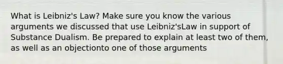 What is Leibniz's Law? Make sure you know the various arguments we discussed that use Leibniz'sLaw in support of Substance Dualism. Be prepared to explain at least two of them, as well as an objectionto one of those arguments