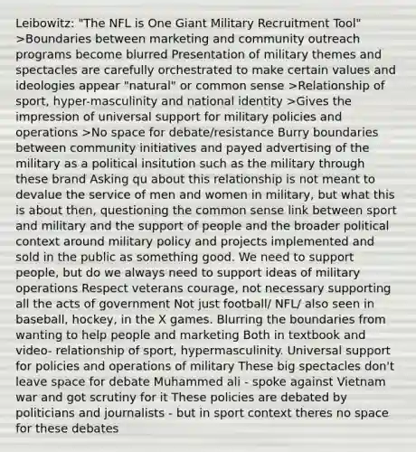 Leibowitz: "The NFL is One Giant Military Recruitment Tool" >Boundaries between marketing and community outreach programs become blurred Presentation of military themes and spectacles are carefully orchestrated to make certain values and ideologies appear "natural" or common sense >Relationship of sport, hyper-masculinity and national identity >Gives the impression of universal support for military policies and operations >No space for debate/resistance Burry boundaries between community initiatives and payed advertising of the military as a political insitution such as the military through these brand Asking qu about this relationship is not meant to devalue the service of men and women in military, but what this is about then, questioning the common sense link between sport and military and the support of people and the broader political context around military policy and projects implemented and sold in the public as something good. We need to support people, but do we always need to support ideas of military operations Respect veterans courage, not necessary supporting all the acts of government Not just football/ NFL/ also seen in baseball, hockey, in the X games. Blurring the boundaries from wanting to help people and marketing Both in textbook and video- relationship of sport, hypermasculinity. Universal support for policies and operations of military These big spectacles don't leave space for debate Muhammed ali - spoke against Vietnam war and got scrutiny for it These policies are debated by politicians and journalists - but in sport context theres no space for these debates