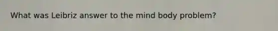 What was Leibriz answer to the mind body problem?