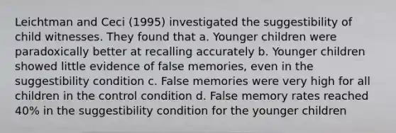 Leichtman and Ceci (1995) investigated the suggestibility of child witnesses. They found that a. Younger children were paradoxically better at recalling accurately b. Younger children showed little evidence of false memories, even in the suggestibility condition c. False memories were very high for all children in the control condition d. False memory rates reached 40% in the suggestibility condition for the younger children