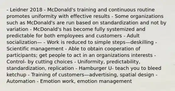 - Leidner 2018 - McDonald's training and continuous routine promotes uniformity with effective results - Some organizations such as McDonald's are run based on standardization and not by variation - McDonald's has become fully systemized and predictable for both employees and customers - Adult socialization— - Work is reduced to simple steps—deskilling - Scientific management - Able to obtain cooperation of participants; get people to act in an organizations interests - Control- by cutting choices - Uniformity, predictability, standardization, replication - Hamburger U- teach you to bleed ketchup - Training of customers—advertising, spatial design - Automation - Emotion work, emotion management