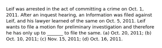 Leif was arrested in the act of committing a crime on Oct. 1, 2011. After an inquest hearing, an Information was filed against Leif, and his lawyer learned of the same on Oct. 5, 2011. Leif wants to file a motion for preliminary investigation and therefore he has only up to _______ to file the same. (a) Oct. 20, 2011; (b) Oct. 10, 2011; (c) Nov. 15, 2011; (d) Oct. 16, 2011.