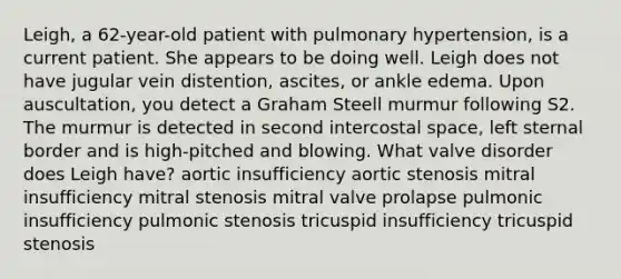 Leigh, a 62-year-old patient with pulmonary hypertension, is a current patient. She appears to be doing well. Leigh does not have jugular vein distention, ascites, or ankle edema. Upon auscultation, you detect a Graham Steell murmur following S2. The murmur is detected in second intercostal space, left sternal border and is high-pitched and blowing. What valve disorder does Leigh have? aortic insufficiency aortic stenosis mitral insufficiency mitral stenosis mitral valve prolapse pulmonic insufficiency pulmonic stenosis tricuspid insufficiency tricuspid stenosis