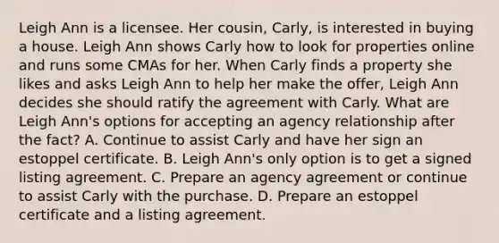 Leigh Ann is a licensee. Her cousin, Carly, is interested in buying a house. Leigh Ann shows Carly how to look for properties online and runs some CMAs for her. When Carly finds a property she likes and asks Leigh Ann to help her make the offer, Leigh Ann decides she should ratify the agreement with Carly. What are Leigh Ann's options for accepting an agency relationship after the fact? A. Continue to assist Carly and have her sign an estoppel certificate. B. Leigh Ann's only option is to get a signed listing agreement. C. Prepare an agency agreement or continue to assist Carly with the purchase. D. Prepare an estoppel certificate and a listing agreement.