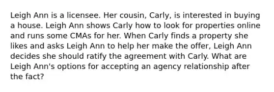 Leigh Ann is a licensee. Her cousin, Carly, is interested in buying a house. Leigh Ann shows Carly how to look for properties online and runs some CMAs for her. When Carly finds a property she likes and asks Leigh Ann to help her make the offer, Leigh Ann decides she should ratify the agreement with Carly. What are Leigh Ann's options for accepting an agency relationship after the fact?