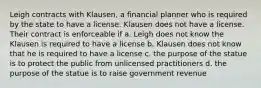 Leigh contracts with Klausen, a financial planner who is required by the state to have a license. Klausen does not have a license. Their contract is enforceable if a. Leigh does not know the Klausen is required to have a license b. Klausen does not know that he is required to have a license c. the purpose of the statue is to protect the public from unlicensed practitioners d. the purpose of the statue is to raise government revenue