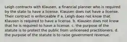 Leigh contracts with Klausen, a financial planner who is required by the state to have a license. Klausen does not have a license. Their contract is enforceable if a. Leigh does not know that Klausen is required to have a license. b. Klausen does not know that he is required to have a license. c. the purpose of the statute is to protect the public from unlicensed practitioners. d. the purpose of the statute is to raise government revenue.