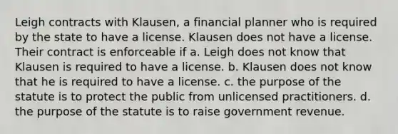 Leigh contracts with Klausen, a financial planner who is required by the state to have a license. Klausen does not have a license. Their contract is enforceable if a. Leigh does not know that Klausen is required to have a license. b. Klausen does not know that he is required to have a license. c. the purpose of the statute is to protect the public from unlicensed practitioners. d. the purpose of the statute is to raise government revenue.