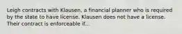 Leigh contracts with Klausen, a financial planner who is required by the state to have license. Klausen does not have a license. Their contract is enforceable if...