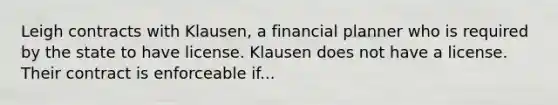 Leigh contracts with Klausen, a financial planner who is required by the state to have license. Klausen does not have a license. Their contract is enforceable if...