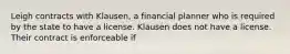 Leigh contracts with Klausen, a financial planner who is required by the state to have a license. Klausen does not have a license. Their contract is enforceable if