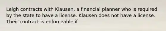 Leigh contracts with Klausen, a financial planner who is required by the state to have a license. Klausen does not have a license. Their contract is enforceable if