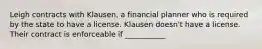 Leigh contracts with Klausen, a financial planner who is required by the state to have a license. Klausen doesn't have a license. Their contract is enforceable if ___________