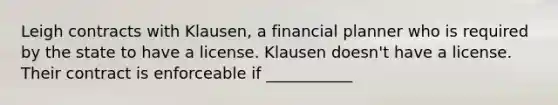 Leigh contracts with Klausen, a financial planner who is required by the state to have a license. Klausen doesn't have a license. Their contract is enforceable if ___________