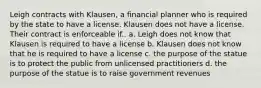 Leigh contracts with Klausen, a financial planner who is required by the state to have a license. Klausen does not have a license. Their contract is enforceable if.. a. Leigh does not know that Klausen is required to have a license b. Klausen does not know that he is required to have a license c. the purpose of the statue is to protect the public from unlicensed practitioners d. the purpose of the statue is to raise government revenues